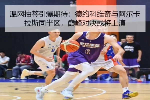 温网抽签引爆期待：德约科维奇与阿尔卡拉斯同半区，巅峰对决或将上演